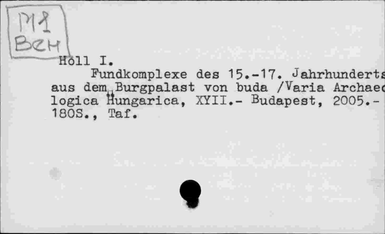﻿PVÏ I
,E>ew і
'---—Höll I.
Fundkomplexe des 15.-17. Jahrhunderts aus dem .Burgpalast von huda /Varia Archaec logica Hungarica, XYII.- Budapest, 2005.-1803., Taf.